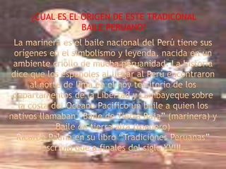 ¿CUAL ES EL ORIGEN DE ESTE TRADICONAL BAILE PERUANO?La marinera es el baile nacional del Perú tiene sus orígenes en el simbolismo y leyenda, nacida en un ambiente criollo de mucha peruanidad. La historia dice que los españoles al llegar al Perú encontraron al norte de lima en el hoy territorio de los departamentos de la Libertad y Lambayeque sobre la costa del Océano Pacifico un baile a quien los nativos llamaban “Baile de Tierra Baja” (marinera) y Baile de tierra alta (tondero)Ricardo Palma en su libro “Tradiciones Peruanas” escribió que a finales del siglo XVIII.