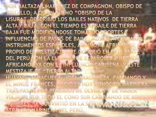 Don Baltazar Martínez de Compagnon, obispo de Trujillo, a quien llamo “Obispo de la Lisura”, describió los bailes nativos  de tierra alta y baja. Con el tiempo este baile de tierra baja fue modificándose tomando aportes e influencias de pasos de baile, música, vestuario y instrumentos españoles, andinos y africanos; propio del mestizaje que ocurrió en esta parte del Perú con la llegada de españoles y negros africanos ya con la influencia caribeña. Y este mestizaje de “Tierra Alta” huayno, Zamacueca, Jota Aragoneza, Fandango y el Minué francés, nació la hoy conocida Marinera. Tras pasar por periodos de olvidos y de haber viajado por todo el cono sur cambiando de aires y nombres, se convirtió en la señorial,  coqueta y atrevida Marinera del Perú.