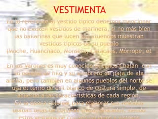 VESTIMENTAEn lo referente al vestido típico debemos mencionar que no existen vestidos de marinera, si no màs bien las bailarinas que lucen sus atuendos muestran vestidos típicos de su pueblo (Moche, Huanchaco, Monsefù, Catacaos, Mòrrope, etc.)En los Varones es muy conocido el típico Chalán  con su poncho de hilo y su sombrero de paja de ala ancha, pero también en algunos pueblos del norte se usa el terno de dril blanco de costura simple, de acuerdo a las características de cada región.En la época colonial para elaborar sus vestidos usaban telas de cortinas (razo, brocado), siendo estos vestidos de colores variados y vistosos