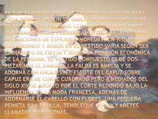 Ya que el Virrey designó un modelo y color para cada región , según su similitud con las regiones de España. Los vestidos ceremoniales o de fiesta llevaban plumas, pedrería, mostacilla, bordados aplicaciones de espejos y monedas. La  riqueza de los adornos y bobos en el vestido varia según sea el diario o de fiesta y según la posición económica de la persona. El vestido compuesto es de dos piezas más el enagüé. La falda es amplia y se adorna con encajes. El escote del Capuz sobre Capuz era de corte cuadrado pero a mediados del siglo XIX se adopto por el corte redondo bajo la influencia de la moda francesa, además de adornarse el cabello con flores, una pequeña peineta y la pajilla, tembleque o pava y aretes llamadas dormilonas.