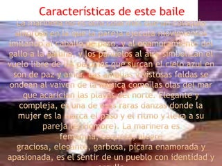 Características de este baileLa marinera no es otra cosa más que un coloquio amoroso en la que la pareja ejecuta movimientos imitando al caballo de paso, y al enamoramiento del gallo a la gallina, y los pañuelos al aire simbolizan el vuelo libre de las palomas que surcan el cielo azul en son de paz y amor. Las amplias y vistosas faldas se ondean al vaiven de la mùsica como las olas del mar que acarician las playas del norte. Elegante y compleja, es una de esas raras danzas donde la mujer es la marca el paso y el ritmo y lleva a su pareja (el Hombre). La marinera es femenina, coqueta, alegre graciosa, elegante, garbosa, picara enamorada y apasionada, es el sentir de un pueblo con identidad y orgullo