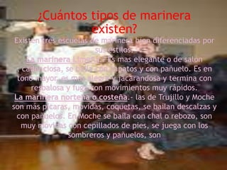 ¿Cuántos tipos de marinera existen?Existen tres escuelas de marinera bien diferenciadas por sus estilos:La marinera Limeña.- Es mas elegante o de salón , cadenciosa, se baila con zapatos y con pañuelo. Es en tono mayor, es mas alegre y jacarandosa y termina con resbalosa y fuga con movimientos muy rápidos.La marinera norteñao costeña.- las de Trujillo y Moche son más picaras, movidas, coquetas, se bailan descalzas y con pañuelos. En Moche se baila con chal o rebozo, son muy movidas con cepillados de pies, se juega con los sombreros y pañuelos, son 