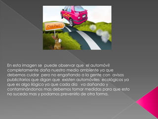 En esta imagen se  puede observar que  el automóvil  completamente daña nuestro medio ambiente ya que debemos cuidar  pero no engañando a la gente con  avisos publicitarios que digan que  existen automóviles  ecológicos ya que es algo ilógico ya que cada día   va dañando y contaminándonos mas debemos tomar medidas para que esto no suceda mas y podamos prevenirlo de otra forma.