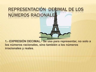 REPRESENTACIÓN DECIMAL DE LOS
  NÚMEROS RACIONALES




1.- EXPRESIÓN DECIMAL.- Se usa para representar, no solo a
los números racionales, sino también a los números
irracionales y reales.
 