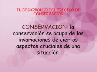 EL DESARROLLO DEL PRECESO DE
        CONSERVACION



    CONSERVACION: la
conservación se ocupa de las
  invariaciones de ciertos
 aspectos cruciales de una
         situación.
 