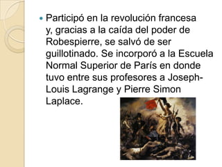 Participó en la revolución francesa y, gracias a la caída del poder de Robespierre, se salvó de ser guillotinado. Se incorporó a la Escuela Normal Superior de París en donde tuvo entre sus profesores a Joseph-Louis Lagrange y Pierre SimonLaplace. 