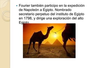 Fourier también participo en la expedición de Napoleón a Egipto. Nombrado secretario perpetuo del instituto de Egipto en 1798, y dirige una exploración del alto Egipto.   