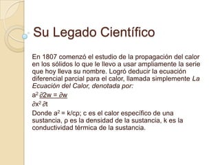 Su Legado Científico En 1807 comenzó el estudio de la propagación del calor en los sólidos lo que le llevo a usar ampliamente la serie que hoy lleva su nombre. Logró deducir la ecuación diferencial parcial para el calor, llamada simplemente La Ecuación del Calor, denotada por: a2 ∂2w = ∂w ∂x2 ∂t Donde a2 = k/cρ; c es el calor específico de una sustancia, ρ es la densidad de la sustancia, k es la conductividad térmica de la sustancia. 