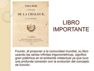 LIBRO IMPORTANTEFourier, al proponer a la comunidad mundial, su libro usando las series infinitas trigonométricas, significó gran polémica en el ambiente intelectual ya que tuvo una profunda conexión con la evolución del concepto de función. 
