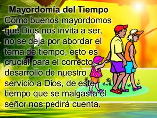 Mayordomía del Tiempo
Como buenos mayordomos
que Dios nos invita a ser,
no se deja por abordar el
tema de tiempo, esto es
crucial para el correcto
desarrollo de nuestro
servicio a Dios, de este
tiempo que se malgasta el
señor nos pedirá cuenta.
 