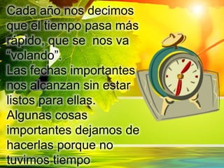 Cada año nos decimos
que el tiempo pasa más
rápido, que se nos va
“volando”.
Las fechas importantes
nos alcanzan sin estar
listos para ellas.
Algunas cosas
importantes dejamos de
hacerlas porque no
tuvimos tiempo
 