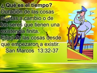 ¿ Qué es el tiempo?
Duración de las cosas
sujetas a cambio o de
los seres que tienen una
existencia finita.
Edad de las cosas desde
que empezaron a existir.
San Marcos 13:32-37
 