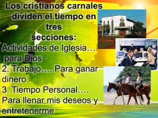 Los cristianos carnales
dividen el tiempo en
tres
secciones:
Actividades de Iglesia…
para Dios
2. Trabajo…. Para ganar
dinero
3. Tiempo Personal….
Para llenar mis deseos y
entretenerme
 