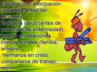 Estudiar con anticipación
(no el día antes del
examen)
Cuidar la salud (antes de
una crisis de enfermedad)
Invertir en relaciones
interpersonales (familia,
amigos,
hermanos en cristo,
compañeros de trabajo,
etc.)
 