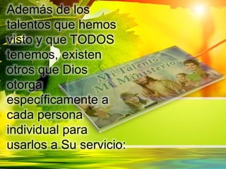Además de los
talentos que hemos
visto y que TODOS
tenemos, existen
otros que Dios
otorga
específicamente a
cada persona
individual para
usarlos a Su servicio:
 
