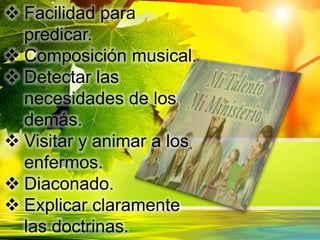  Facilidad para
predicar.
 Composición musical.
 Detectar las
necesidades de los
demás.
 Visitar y animar a los
enfermos.
 Diaconado.
 Explicar claramente
las doctrinas.
 