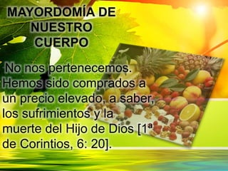 MAYORDOMÍA DE
NUESTRO
CUERPO
“No nos pertenecemos.
Hemos sido comprados a
un precio elevado, a saber,
los sufrimientos y la
muerte del Hijo de Dios [1ª
de Corintios, 6: 20].
 