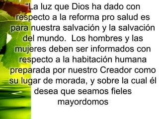 “La luz que Dios ha dado con
respecto a la reforma pro salud es
para nuestra salvación y la salvación
del mundo. Los hombres y las
mujeres deben ser informados con
respecto a la habitación humana
preparada por nuestro Creador como
su lugar de morada, y sobre la cual él
desea que seamos fieles
mayordomos
 