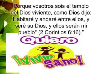 Porque vosotros sois el templo
del Dios viviente, como Dios dijo:
Habitaré y andaré entre ellos, y
seré su Dios, y ellos serán mi
pueblo" (2 Corintios 6:16).”
 
