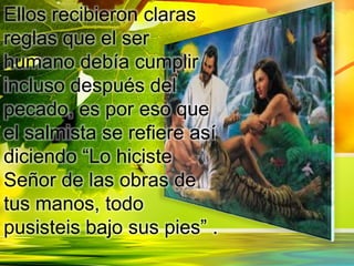 Ellos recibieron claras
reglas que el ser
humano debía cumplir
incluso después del
pecado, es por eso que
el salmista se refiere así
diciendo “Lo hiciste
Señor de las obras de
tus manos, todo
pusisteis bajo sus pies” .
 