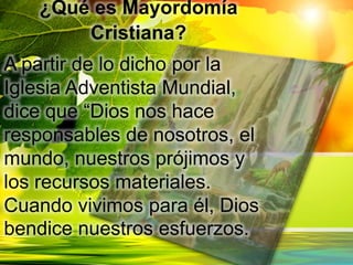 ¿Qué es Mayordomía
Cristiana?
A partir de lo dicho por la
Iglesia Adventista Mundial,
dice que “Dios nos hace
responsables de nosotros, el
mundo, nuestros prójimos y
los recursos materiales.
Cuando vivimos para él, Dios
bendice nuestros esfuerzos.
 