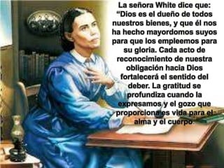 La señora White dice que:
“Dios es el dueño de todos
nuestros bienes, y que él nos
ha hecho mayordomos suyos
para que los empleemos para
su gloria. Cada acto de
reconocimiento de nuestra
obligación hacia Dios
fortalecerá el sentido del
deber. La gratitud se
profundiza cuando la
expresamos y el gozo que
proporciona es vida para el
alma y el cuerpo.
 
