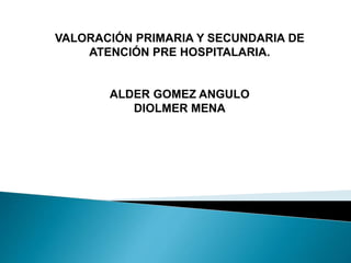 VALORACIÓN PRIMARIA Y SECUNDARIA DE
ATENCIÓN PRE HOSPITALARIA.
ALDER GOMEZ ANGULO
DIOLMER MENA
 