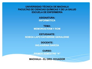 UNIVERSIDAD TÉCNICA DE MACHALA
FACULTAD DE CIENCIAS QUÍMICAS Y DE LA SALUD
ESCUELA DE ENFERMERÍA
ASIGNATURA:
INFORMÁTICA
TEMA:
MEMORIAS RAM Y ROM
ESTUDIANTE:
NOBOA LAPO KATHERINE GERALDINE
DOCENTE:
ING.KARINA GARCÍA
CURSO:
PRIMER SEMESTRE “A”
MACHALA – EL ORO- ECUADOR

 