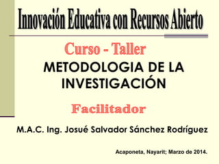 METODOLOGIA DE LA 
INVESTIGACIÓN 
M.A.C. Ing. Josué Salvador Sánchez Rodríguez 
Acaponeta, Nayarit; Marzo de 2014. 
 