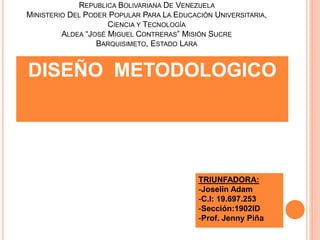 REPUBLICA BOLIVARIANA DE VENEZUELA
MINISTERIO DEL PODER POPULAR PARA LA EDUCACIÓN UNIVERSITARIA,
CIENCIA Y TECNOLOGÍA
ALDEA “JOSÉ MIGUEL CONTRERAS” MISIÓN SUCRE
BARQUISIMETO, ESTADO LARA
DISEÑO METODOLOGICO
TRIUNFADORA:
-Joselin Adam
-C.I: 19.697.253
-Sección:1902ID
-Prof. Jenny Piña
 