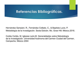 Referencias Bibliográficas.
Hernández Sampieri, R., Fernández Collado, C., & Baptista Lucio, P.
Metodología de la Investigación. Sexta Edición. Mc. Graw Hill. México.2016.
Cortés Cortés, M, Iglesias León,M. Generalidades sobre Metodología
de la Investigación. Universidad Autónoma del Carmen Ciudad del Carmen,
Campeche, México 2004
 