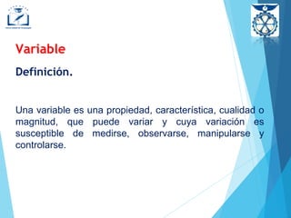 Definición.
Una variable es una propiedad, característica, cualidad o
magnitud, que puede variar y cuya variación es
susceptible de medirse, observarse, manipularse y
controlarse.
Variable
 