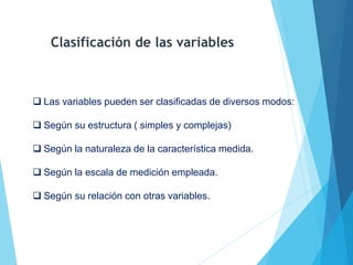  Las variables pueden ser clasificadas de diversos modos:
 Según su estructura ( simples y complejas)
 Según la naturaleza de la característica medida.
 Según la escala de medición empleada.
 Según su relación con otras variables.
Clasificación de las variables
 