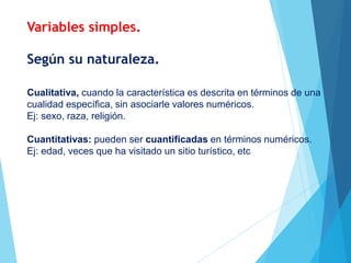 Según su naturaleza.
Cualitativa, cuando la característica es descrita en términos de una
cualidad específica, sin asociarle valores numéricos.
Ej: sexo, raza, religión.
Cuantitativas: pueden ser cuantificadas en términos numéricos.
Ej: edad, veces que ha visitado un sitio turístico, etc
Variables simples.
 