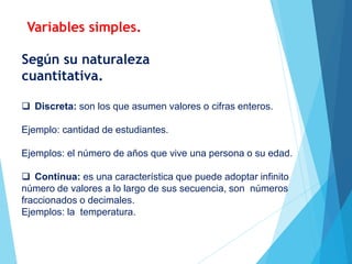  Discreta: son los que asumen valores o cifras enteros.
Ejemplo: cantidad de estudiantes.
Ejemplos: el número de años que vive una persona o su edad.
 Continua: es una característica que puede adoptar infinito
número de valores a lo largo de sus secuencia, son números
fraccionados o decimales.
Ejemplos: la temperatura.
Según su naturaleza
cuantitativa.
Variables simples.
 