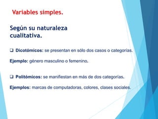  Dicotómicos: se presentan en sólo dos casos o categorías.
Ejemplo: género masculino o femenino.
 Politómicos: se manifiestan en más de dos categorías.
Ejemplos: marcas de computadoras, colores, clases sociales.
Según su naturaleza
cualitativa.
Variables simples.
 