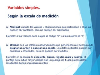 Según la escala de medición
 Nominal: cuando los valores u observaciones que pertenecen a él se les
pueden ser contados, pero no pueden ser ordenados.
Ejemplo: a los varones se le asigna el código “0” y a las mujeres el “1”
 Ordinal: si a los valores u observaciones que pertenecen a él se les puede
asignar un orden o asociar una escala. Los datos ordinales pueden ser
contados y ordenados, pero no pueden ser medidos.
Ejemplo: en la escala de excelente, buena, regular, mala y pésima, el
puntaje de 5 indica mayor calidad que un puntaje de 4, así que los datos
resultantes tienen una escala u orden
Variables simples.
 