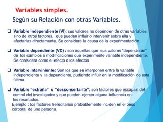 Según su Relación con otras Variables.
 Variable independiente (VI): sus valores no dependen de otras variables
sino de otros factores, que pueden influir o intervenir sobre ella y
afectarlas directamente. Se considera la causa de la experimentación.
 Variable dependiente (VD) : son aquellas que sus valores “dependerán”
de los cambios o modificaciones que experimente variable independiente.
Se considera como el efecto o los efectos
 Variable interviniente: Son los que se interponen entre la variable
independiente y la dependiente, pudiendo influir en la modificación de esta
última.
 Variable “extraña” o “desconcertante”: son factores que escapan del
control del investigador y que pueden ejercer alguna influencia en
los resultados.
Ejemplo : los factores hereditarios probablemente inciden en el peso
corporal de uno persona.
Variables simples.
 