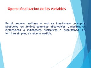 Operaciónalizacion de las variables
Es el proceso mediante el cual se transforman conceptos
abstractos en términos concretos, observables y medibles en
dimensiones o indicadores cualitativos o cuantitativos. En
términos simples, es hacerla medible.
 