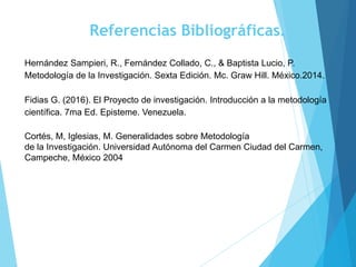 Referencias Bibliográficas.
Hernández Sampieri, R., Fernández Collado, C., & Baptista Lucio, P.
Metodología de la Investigación. Sexta Edición. Mc. Graw Hill. México.2014.
Fidias G. (2016). El Proyecto de investigación. Introducción a la metodología
científica. 7ma Ed. Episteme. Venezuela.
Cortés, M, Iglesias, M. Generalidades sobre Metodología
de la Investigación. Universidad Autónoma del Carmen Ciudad del Carmen,
Campeche, México 2004
 
