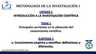 METODOLOGÍA DE LA INVESTIGACIÓN I
UNIDAD 1
INTRODUCCIÓN A LA INVESTIGACIÓN CIENTÍFICA
TEMA 1
Principales corrientes en la obtención del
conocimiento científico.
SUBTEMA 1
a. Conocimiento empírico y científico: definiciones y
diferencias.
Ing. Karina Martínez Conforme, Msc.
 