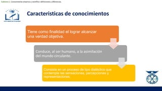 Caracteristicas de conocimientos
Tiene como finalidad el lograr alcanzar
una verdad objetiva.
Conduce, al ser humano, a la asimilación
del mundo circulante.
Consiste en un proceso de tipo dialéctico que
contempla las sensaciones, percepciones y
representaciones.
Subtema 1: Conocimiento empírico y científico: definiciones y diferencias.
 