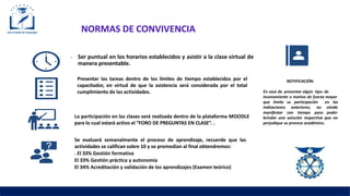NORMAS DE CONVIVENCIA
⦁ Ser puntual en los horarios establecidos y asistir a la clase virtual de
manera presentable.
Presentar las tareas dentro de los límites de tiempo establecidos por el
capacitador, en virtud de que la asistencia será considerada por el total
cumplimiento de las actividades.
La participación en las clases será realizada dentro de la plataforma MOODLE
para lo cual estará activo el “FORO DE PREGUNTAS EN CLASE”. .
Se evaluará semanalmente el proceso de aprendizaje, recuerde que las
actividades se califican sobre 10 y se promedian al final obtendremos:
. El 33% Gestión formativa
El 33% Gestión práctica y autonomía
El 34% Acreditación y validación de los aprendizajes (Examen teórico)
NOTIFICACIÓN:
En caso de presentar algún tipo de
inconveniente o motivo de fuerza mayor
que limite su participación
indicaciones anteriores, no
manifestar con tiempo para
en las
olvide
poder
brindar una solución respectiva que no
perjudique su proceso académico.
 