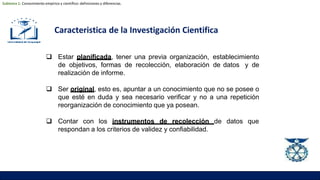 Caracteristica de la Investigación Cientifica
 Estar planificada, tener una previa organización, establecimiento
de objetivos, formas de recolección, elaboración de datos y de
realización de informe.
 Ser original, esto es, apuntar a un conocimiento que no se posee o
que esté en duda y sea necesario verificar y no a una repetición
reorganización de conocimiento que ya posean.
 Contar con los instrumentos de recolección de datos que
respondan a los criterios de validez y confiabilidad.
Subtema 1: Conocimiento empírico y científico: definiciones y diferencias.
 