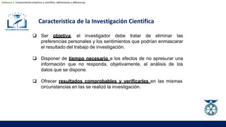 Caracteristica de la Investigación Cientifica
 Ser objetiva, el investigador debe tratar de eliminar las
preferencias personales y los sentimientos que podrían enmascarar
el resultado del trabajo de investigación.
 Disponer de tiempo necesario a los efectos de no apresurar una
información que no responda, objetivamente, al análisis de los
datos que se dispone.
 Ofrecer resultados comprobables y verificarles en las mismas
circunstancias en las se realizó la investigación.
Subtema 1: Conocimiento empírico y científico: definiciones y diferencias.
 