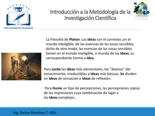 La Filosofía de Platon: Las ideas son el correlato ,en el
mundo inteligible, de las esencias de las cosas sensibles;
dicho de otro modo, las esencias de las cosas sensibles
tienen en el mundo inteligible, o mundo de las Ideas, su
correspondiente Forma o Idea.
Introducción a la Metodología de la
Investigación Científica
Para Locke las ideas más elementales, los "átomos" del
conocimiento, irreductibles a ideas más básicas. Se dividen
en ideas de sensación e ideas de reflexión.
Para Hume un tipo de percepciones, las percepciones copias
de las impresiones cuya combinación da lugar a
las ideas complejas..
Ing. Karina Martínez C. MSc
 