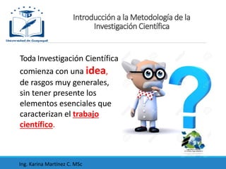 Toda Investigación Científica
comienza con una idea,
de rasgos muy generales,
sin tener presente los
elementos esenciales que
caracterizan el trabajo
científico.
Introducción a la Metodología de la
Investigación Científica
Ing. Karina Martínez C. MSc
 