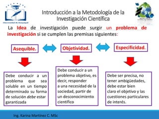 La Idea de investigación puede surgir un problema de
investigación si se cumplen las premisas siguientes:
Objetividad. Especificidad.
Asequible.
Debe conducir a un
problema que sea
soluble en un tiempo
determinado su forma
de solución debe estar
garantizada
Debe conducir a un
problema objetivo, es
decir, responder
a una necesidad de la
sociedad, partir de
un desconocimiento
científico
Debe ser precisa, no
tener ambigüedades,
debe estar bien
claro el objetivo y las
cuestiones particulares
de interés.
Introducción a la Metodología de la
Investigación Científica
Ing. Karina Martínez C. MSc
 
