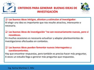  Las buenas ideas intrigan, alientan y estimulan al investigador:
Al elegir una idea es importante que nos resulte atractiva, interesante o
necesaria.
 Las buenas ideas de investigación “no son necesariamente nuevas, pero sí
novedosas.
En muchas ocasiones es necesario actualizar y adaptar planteamientos de
investigaciones efectuadas en contextos.
 Las buenas ideas pueden fomentar nuevas interrogantes y
cuestionamientos.
Hay que encontrar respuestas, pero también es preciso hacer más preguntas.
A veces un estudio llega a generar más preguntas que respuestas.
CRITERIOS PARA GENERAR BUENAS IDEAS DE
INVESTIGACIÓN
Ing. Karina Martínez C. MSc
 