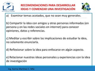 a) Examinar temas acotados, que no sean muy generales.
b) Compartir la idea con amigos y otras personas informadas (en
persona y en las redes sociales en internet) para conocer
opiniones, datos y referencias.
c) Meditar y escribir sobre las implicaciones de estudiar la idea,
no solamente enunciarla.
d) Reflexionar sobre la idea para enfocarse en algún aspecto.
e) Relacionar nuestras ideas personales y experiencias con la idea
de investigación
RECOMENDACIONES PARA DESARROLLAR
IDEAS Y COMENZAR UNA INVESTIGACIÓN
Ing. Karina Martínez C. MSc
 